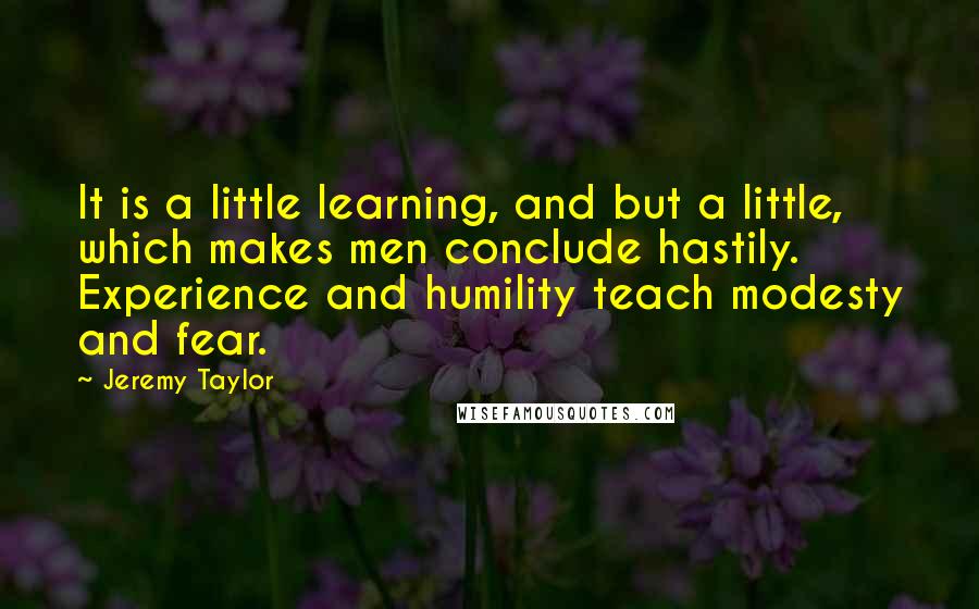 Jeremy Taylor Quotes: It is a little learning, and but a little, which makes men conclude hastily. Experience and humility teach modesty and fear.