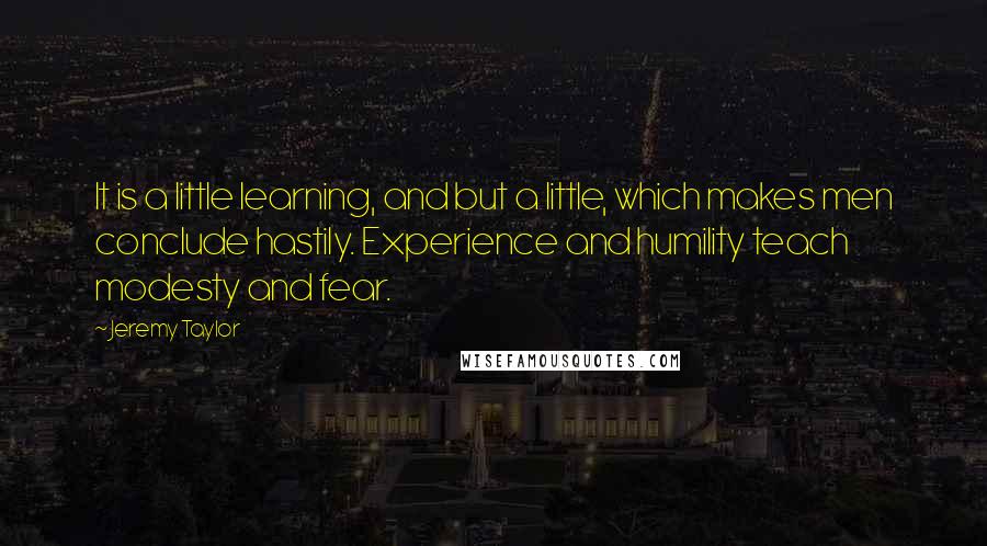 Jeremy Taylor Quotes: It is a little learning, and but a little, which makes men conclude hastily. Experience and humility teach modesty and fear.