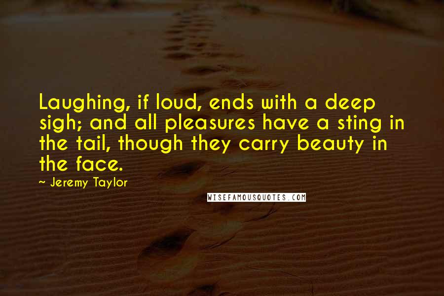 Jeremy Taylor Quotes: Laughing, if loud, ends with a deep sigh; and all pleasures have a sting in the tail, though they carry beauty in the face.