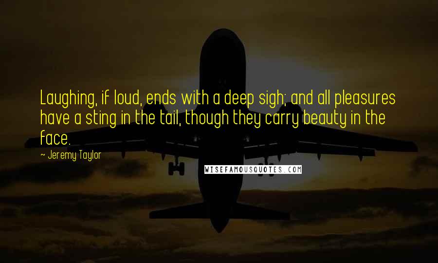 Jeremy Taylor Quotes: Laughing, if loud, ends with a deep sigh; and all pleasures have a sting in the tail, though they carry beauty in the face.