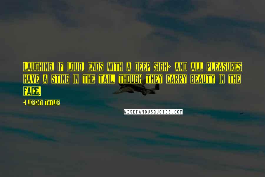 Jeremy Taylor Quotes: Laughing, if loud, ends with a deep sigh; and all pleasures have a sting in the tail, though they carry beauty in the face.
