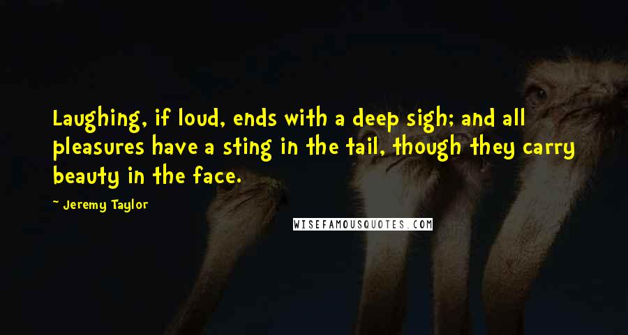 Jeremy Taylor Quotes: Laughing, if loud, ends with a deep sigh; and all pleasures have a sting in the tail, though they carry beauty in the face.