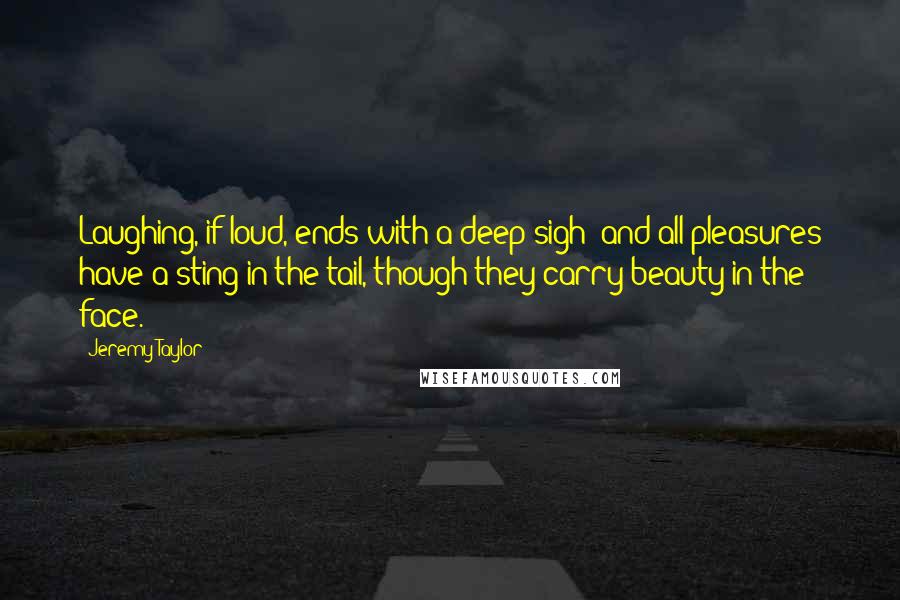 Jeremy Taylor Quotes: Laughing, if loud, ends with a deep sigh; and all pleasures have a sting in the tail, though they carry beauty in the face.