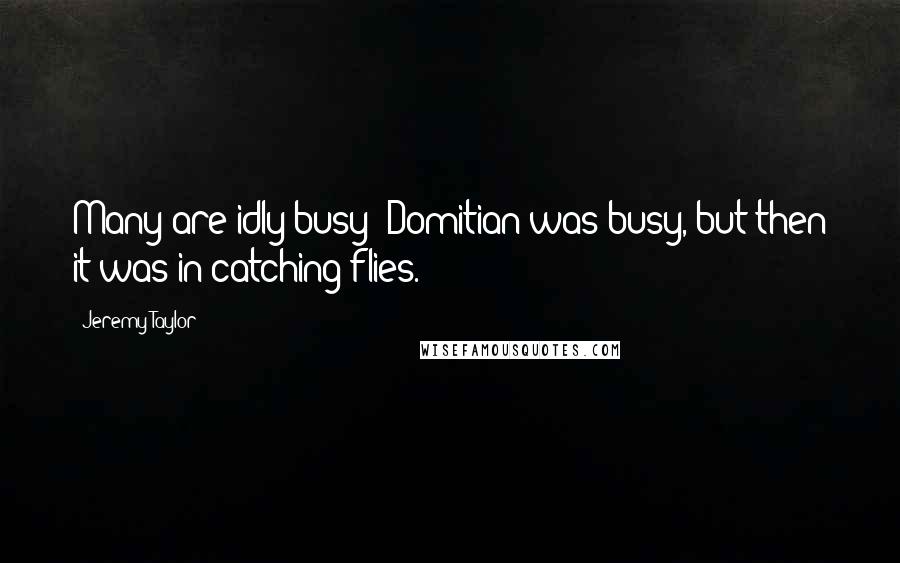 Jeremy Taylor Quotes: Many are idly busy; Domitian was busy, but then it was in catching flies.