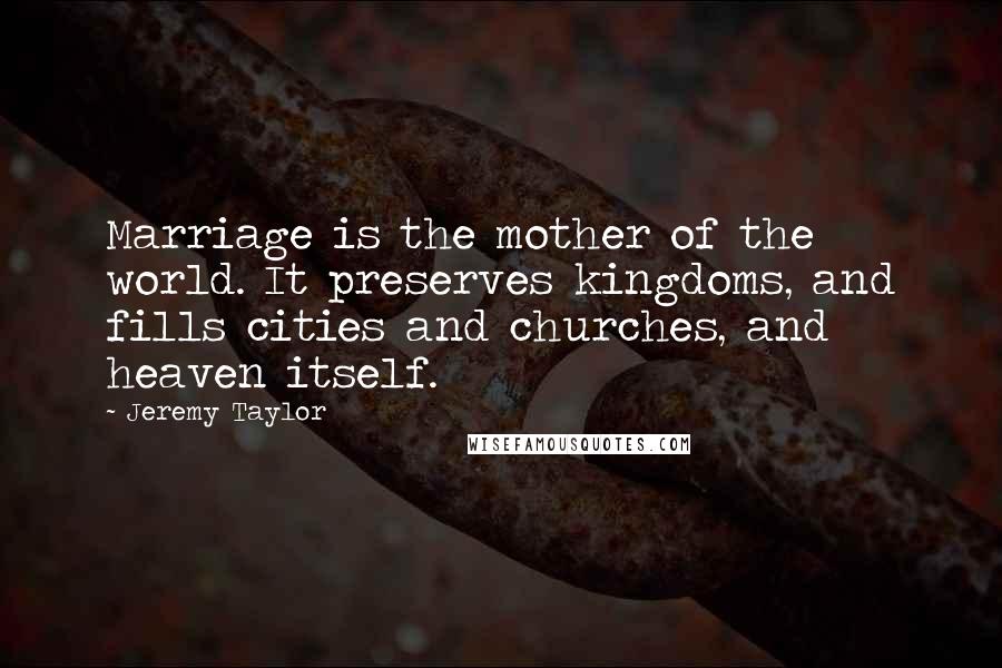 Jeremy Taylor Quotes: Marriage is the mother of the world. It preserves kingdoms, and fills cities and churches, and heaven itself.