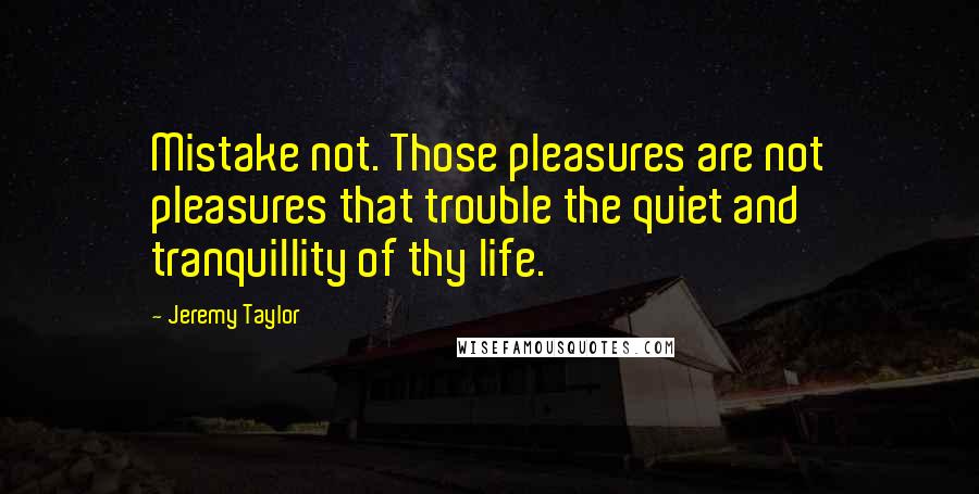 Jeremy Taylor Quotes: Mistake not. Those pleasures are not pleasures that trouble the quiet and tranquillity of thy life.