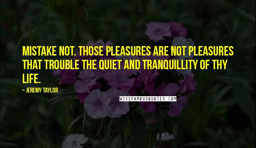 Jeremy Taylor Quotes: Mistake not. Those pleasures are not pleasures that trouble the quiet and tranquillity of thy life.