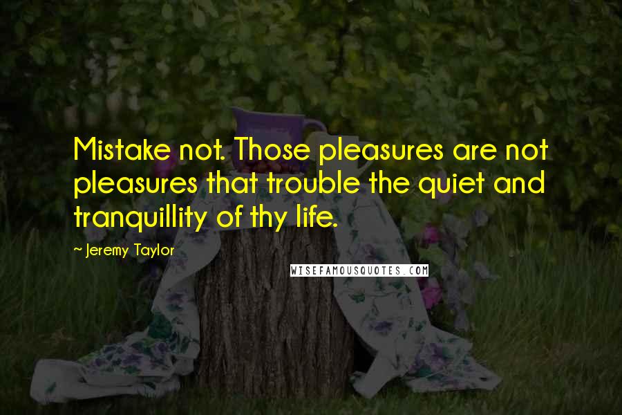 Jeremy Taylor Quotes: Mistake not. Those pleasures are not pleasures that trouble the quiet and tranquillity of thy life.