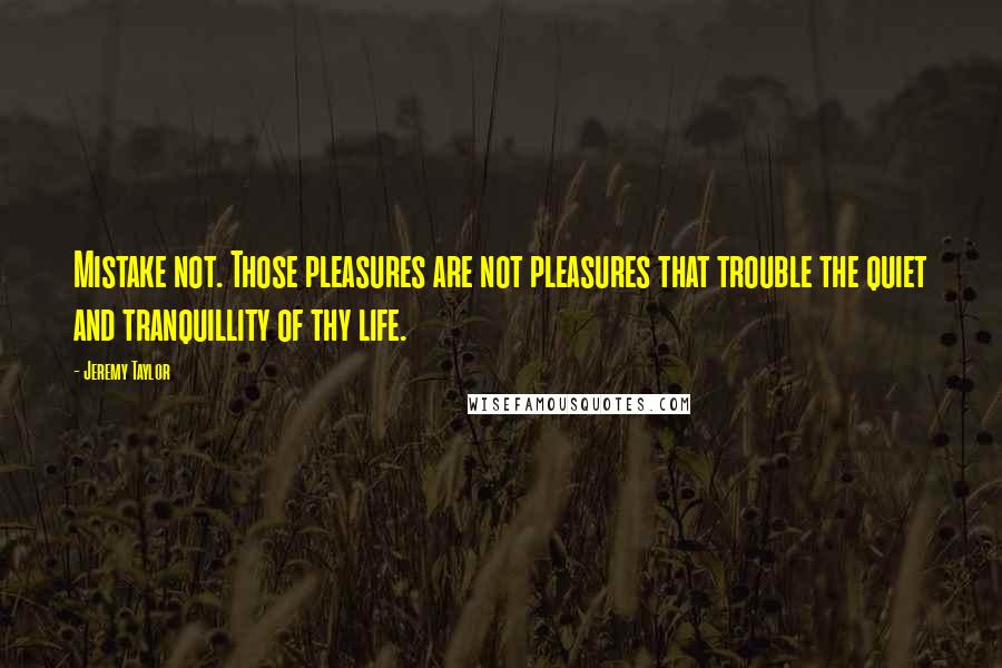 Jeremy Taylor Quotes: Mistake not. Those pleasures are not pleasures that trouble the quiet and tranquillity of thy life.