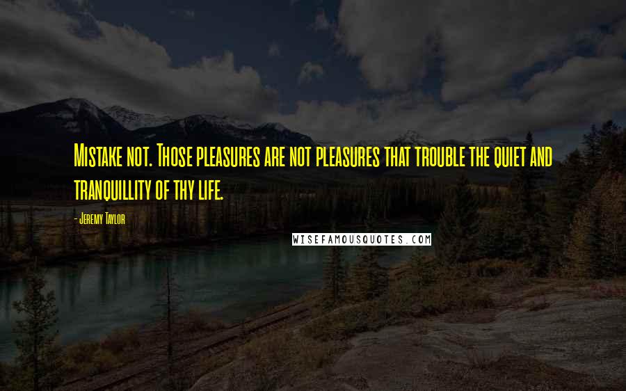 Jeremy Taylor Quotes: Mistake not. Those pleasures are not pleasures that trouble the quiet and tranquillity of thy life.