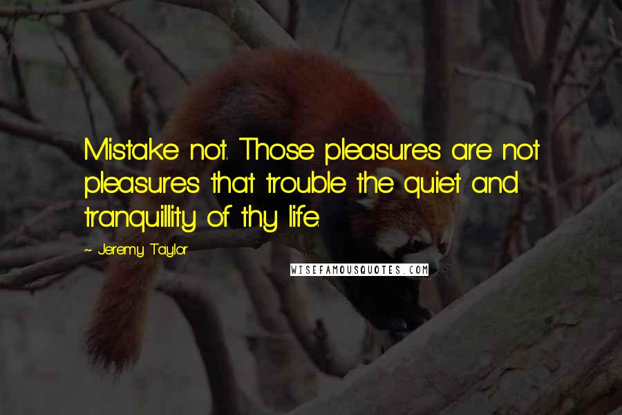 Jeremy Taylor Quotes: Mistake not. Those pleasures are not pleasures that trouble the quiet and tranquillity of thy life.