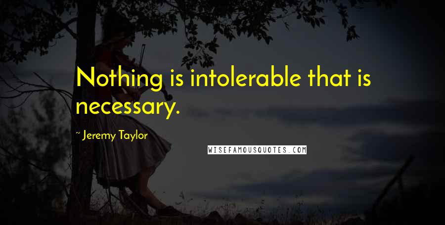 Jeremy Taylor Quotes: Nothing is intolerable that is necessary.