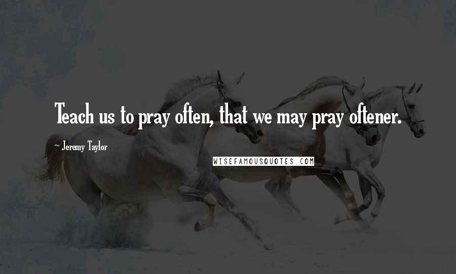 Jeremy Taylor Quotes: Teach us to pray often, that we may pray oftener.