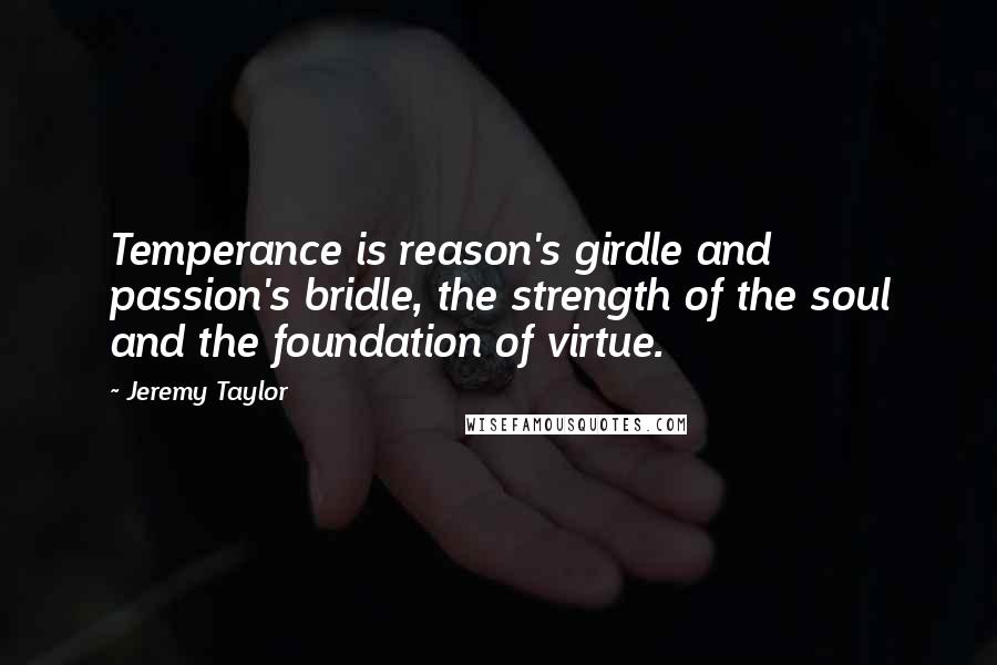 Jeremy Taylor Quotes: Temperance is reason's girdle and passion's bridle, the strength of the soul and the foundation of virtue.