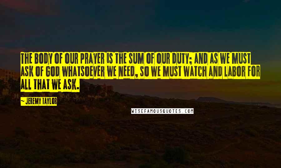 Jeremy Taylor Quotes: The body of our prayer is the sum of our duty; and as we must ask of God whatsoever we need, so we must watch and labor for all that we ask.