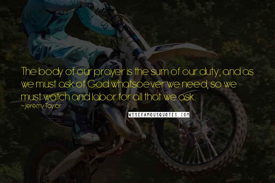 Jeremy Taylor Quotes: The body of our prayer is the sum of our duty; and as we must ask of God whatsoever we need, so we must watch and labor for all that we ask.