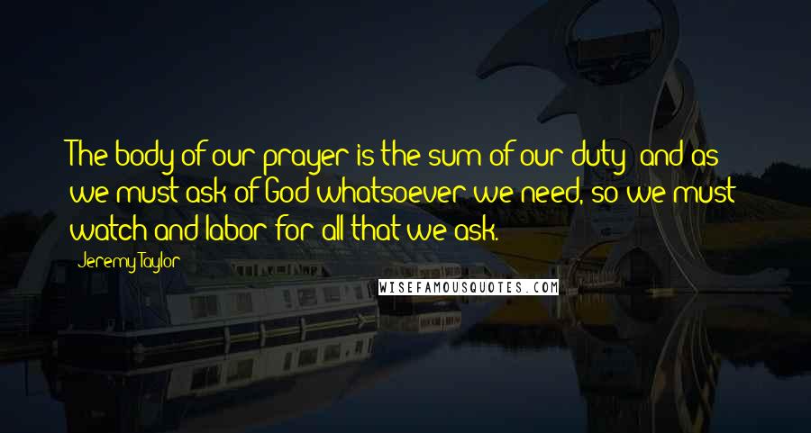 Jeremy Taylor Quotes: The body of our prayer is the sum of our duty; and as we must ask of God whatsoever we need, so we must watch and labor for all that we ask.