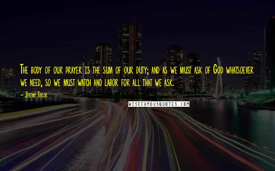 Jeremy Taylor Quotes: The body of our prayer is the sum of our duty; and as we must ask of God whatsoever we need, so we must watch and labor for all that we ask.