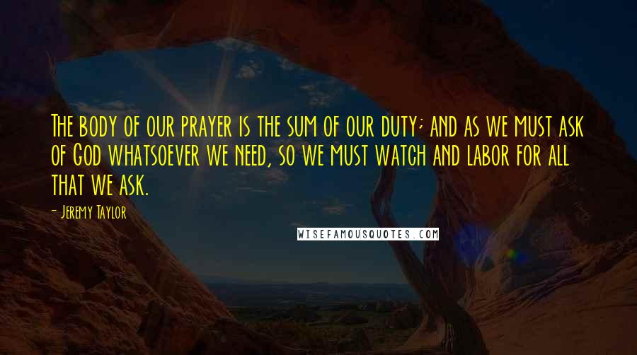 Jeremy Taylor Quotes: The body of our prayer is the sum of our duty; and as we must ask of God whatsoever we need, so we must watch and labor for all that we ask.