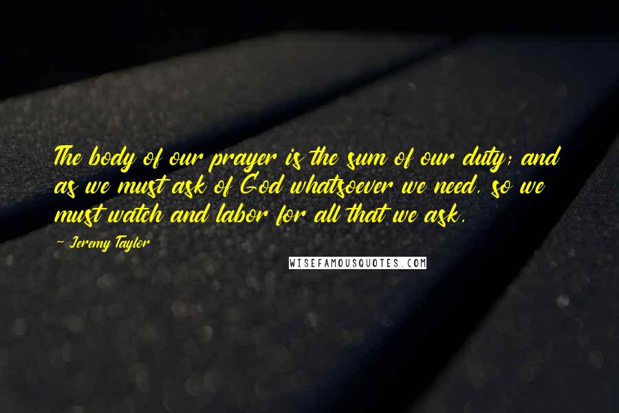 Jeremy Taylor Quotes: The body of our prayer is the sum of our duty; and as we must ask of God whatsoever we need, so we must watch and labor for all that we ask.