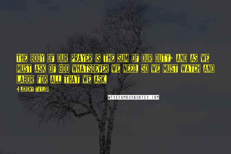 Jeremy Taylor Quotes: The body of our prayer is the sum of our duty; and as we must ask of God whatsoever we need, so we must watch and labor for all that we ask.