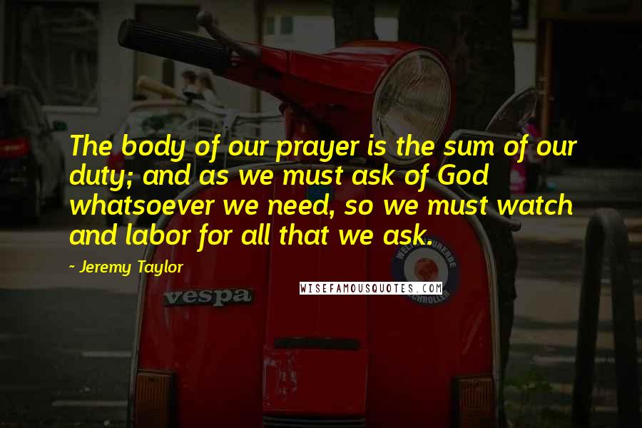 Jeremy Taylor Quotes: The body of our prayer is the sum of our duty; and as we must ask of God whatsoever we need, so we must watch and labor for all that we ask.