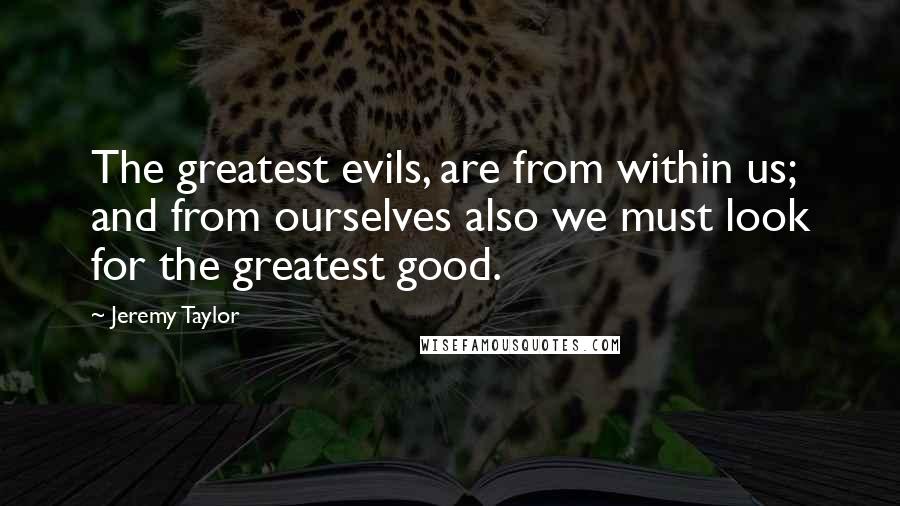 Jeremy Taylor Quotes: The greatest evils, are from within us; and from ourselves also we must look for the greatest good.