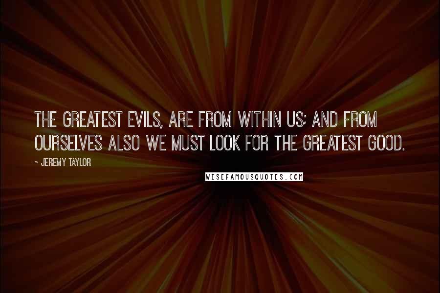 Jeremy Taylor Quotes: The greatest evils, are from within us; and from ourselves also we must look for the greatest good.