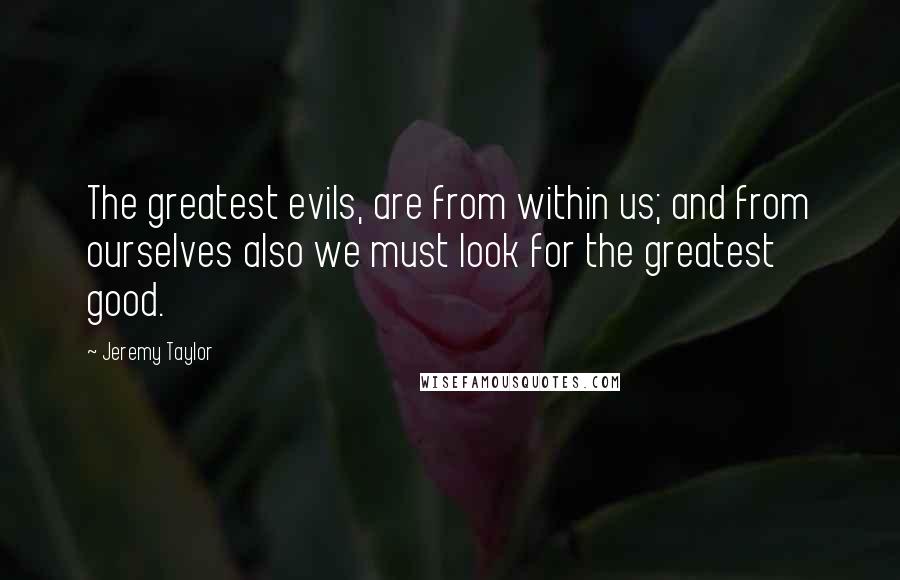 Jeremy Taylor Quotes: The greatest evils, are from within us; and from ourselves also we must look for the greatest good.