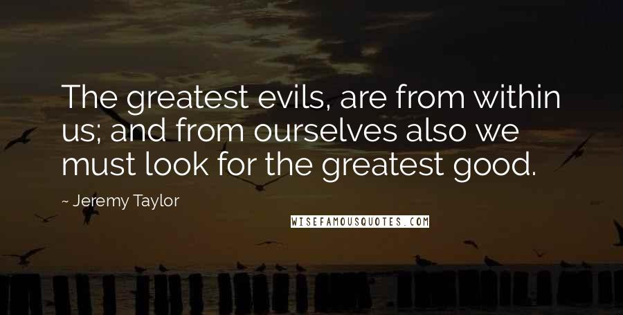 Jeremy Taylor Quotes: The greatest evils, are from within us; and from ourselves also we must look for the greatest good.