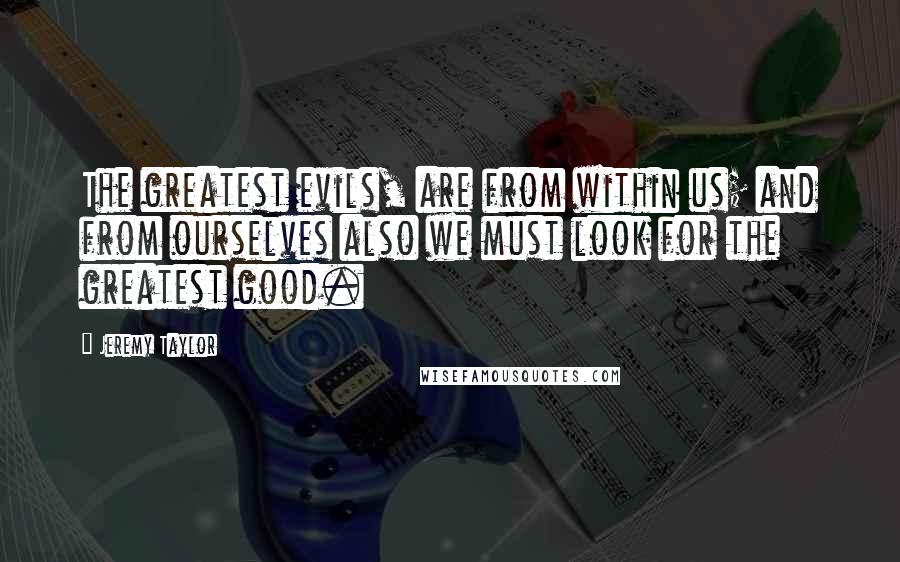 Jeremy Taylor Quotes: The greatest evils, are from within us; and from ourselves also we must look for the greatest good.