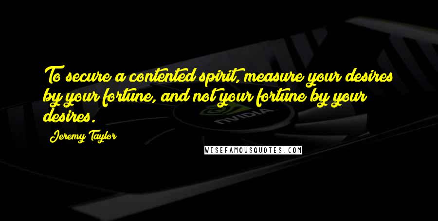 Jeremy Taylor Quotes: To secure a contented spirit, measure your desires by your fortune, and not your fortune by your desires.