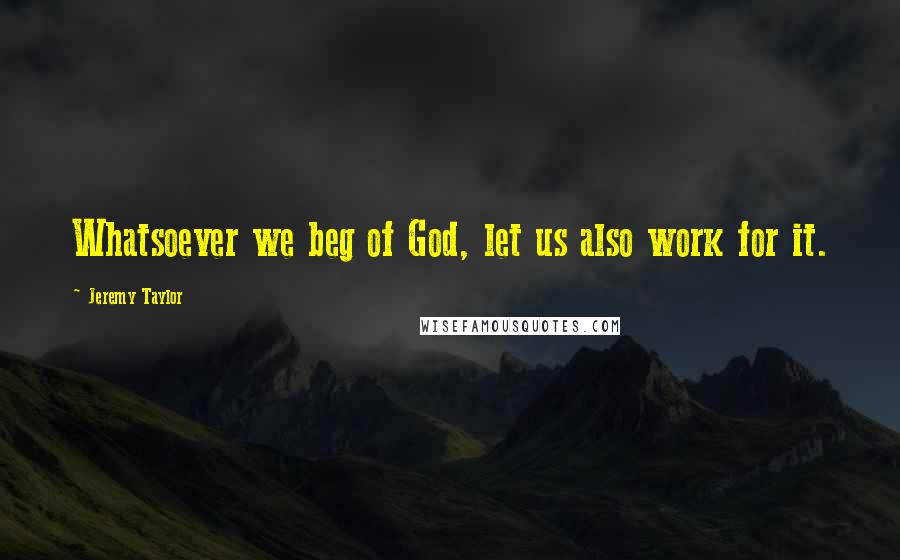 Jeremy Taylor Quotes: Whatsoever we beg of God, let us also work for it.