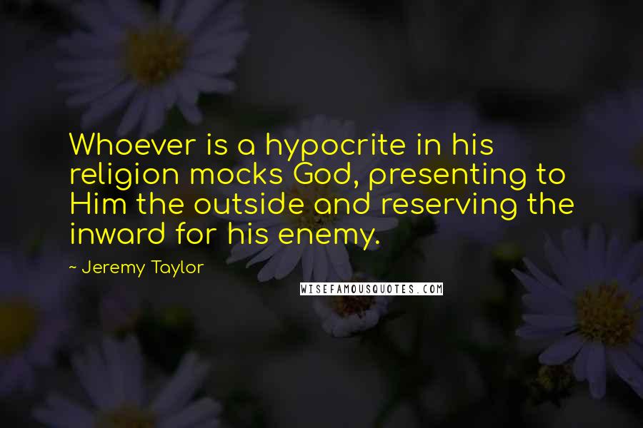 Jeremy Taylor Quotes: Whoever is a hypocrite in his religion mocks God, presenting to Him the outside and reserving the inward for his enemy.