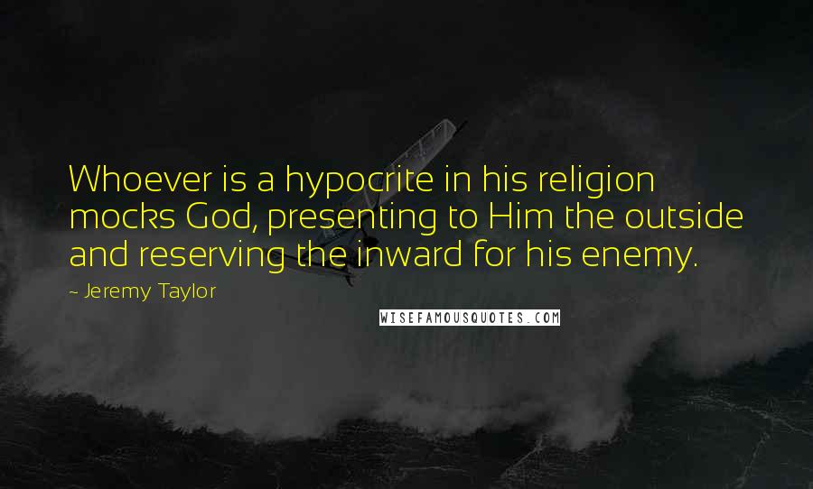 Jeremy Taylor Quotes: Whoever is a hypocrite in his religion mocks God, presenting to Him the outside and reserving the inward for his enemy.
