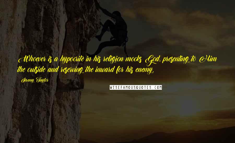 Jeremy Taylor Quotes: Whoever is a hypocrite in his religion mocks God, presenting to Him the outside and reserving the inward for his enemy.