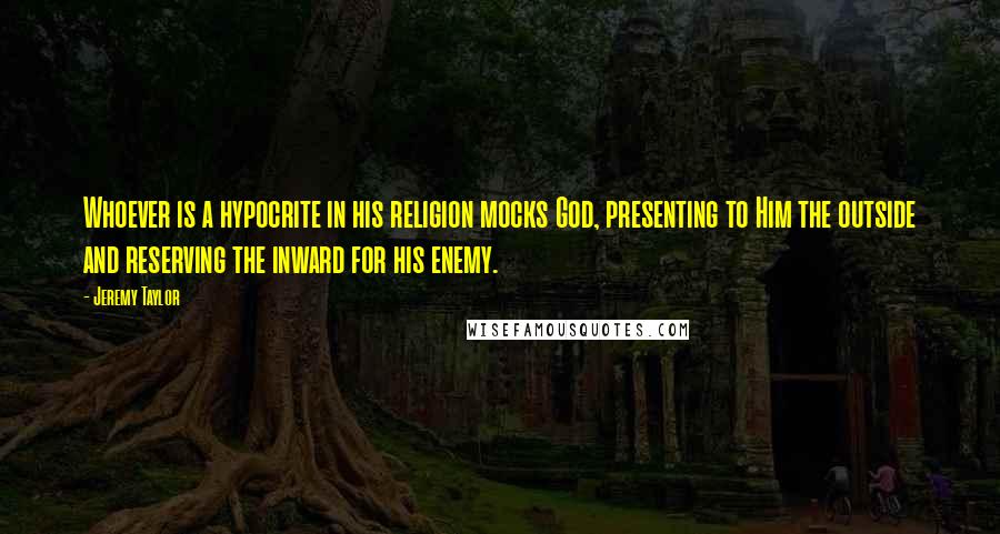 Jeremy Taylor Quotes: Whoever is a hypocrite in his religion mocks God, presenting to Him the outside and reserving the inward for his enemy.