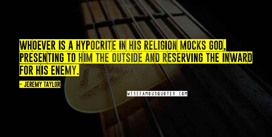 Jeremy Taylor Quotes: Whoever is a hypocrite in his religion mocks God, presenting to Him the outside and reserving the inward for his enemy.