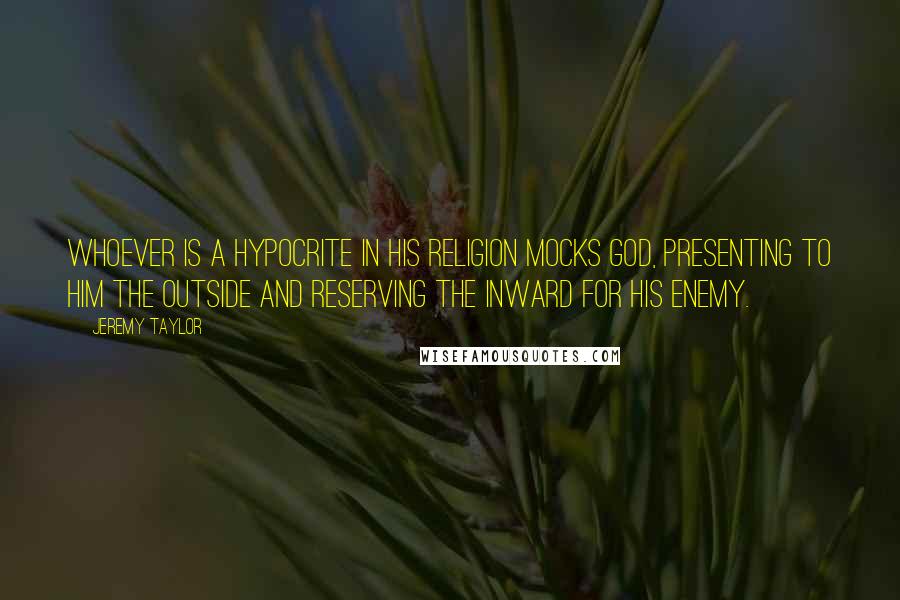 Jeremy Taylor Quotes: Whoever is a hypocrite in his religion mocks God, presenting to Him the outside and reserving the inward for his enemy.