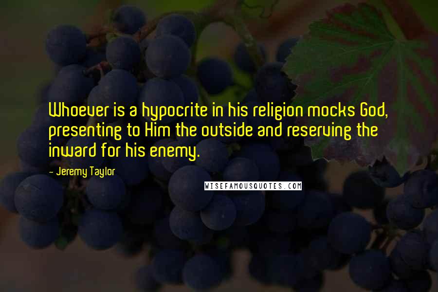 Jeremy Taylor Quotes: Whoever is a hypocrite in his religion mocks God, presenting to Him the outside and reserving the inward for his enemy.