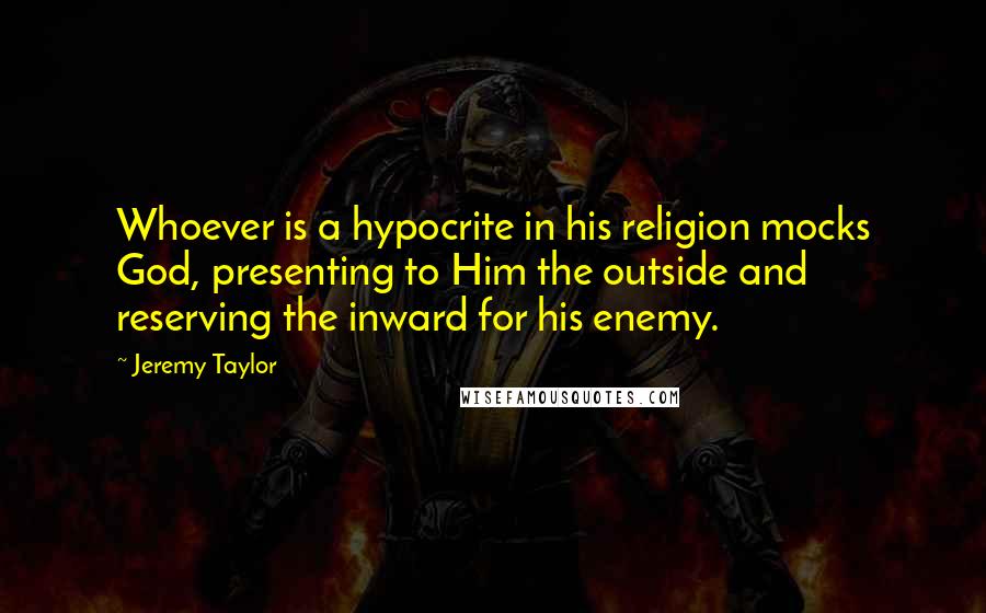 Jeremy Taylor Quotes: Whoever is a hypocrite in his religion mocks God, presenting to Him the outside and reserving the inward for his enemy.