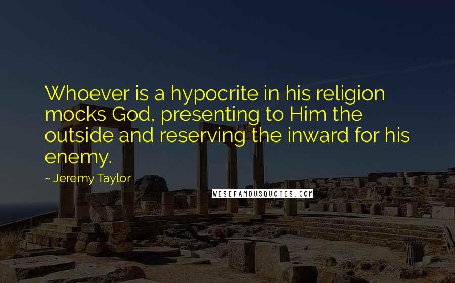 Jeremy Taylor Quotes: Whoever is a hypocrite in his religion mocks God, presenting to Him the outside and reserving the inward for his enemy.