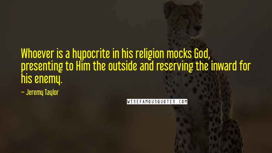 Jeremy Taylor Quotes: Whoever is a hypocrite in his religion mocks God, presenting to Him the outside and reserving the inward for his enemy.