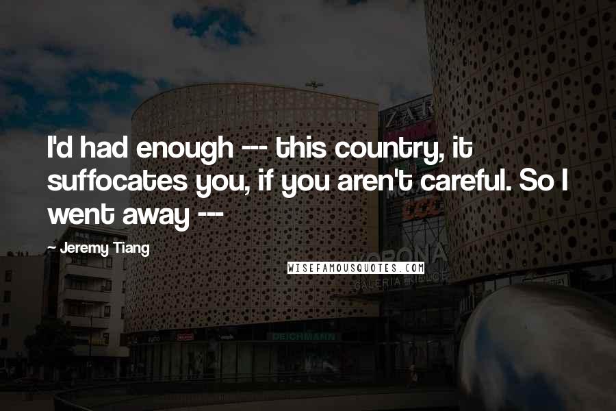 Jeremy Tiang Quotes: I'd had enough --- this country, it suffocates you, if you aren't careful. So I went away ---