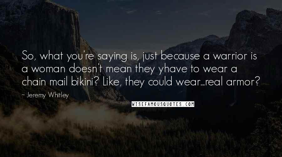 Jeremy Whitley Quotes: So, what you're saying is, just because a warrior is a woman doesn't mean they yhave to wear a chain mail bikini? Like, they could wear...real armor?