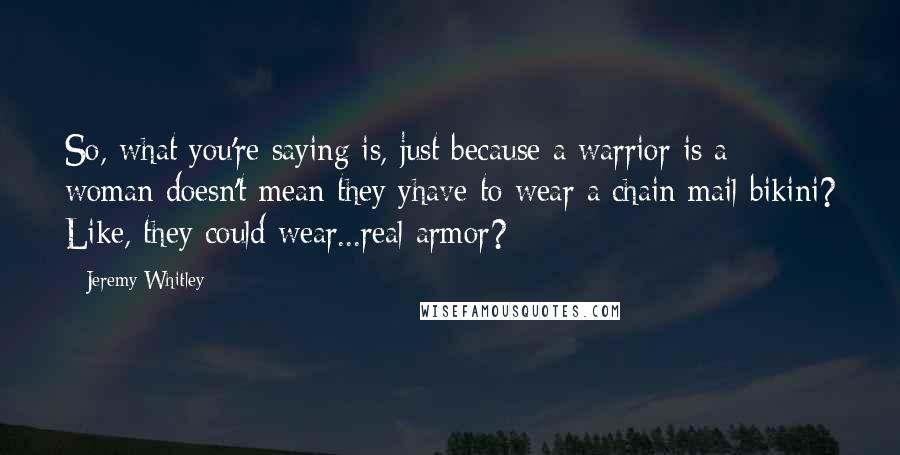 Jeremy Whitley Quotes: So, what you're saying is, just because a warrior is a woman doesn't mean they yhave to wear a chain mail bikini? Like, they could wear...real armor?