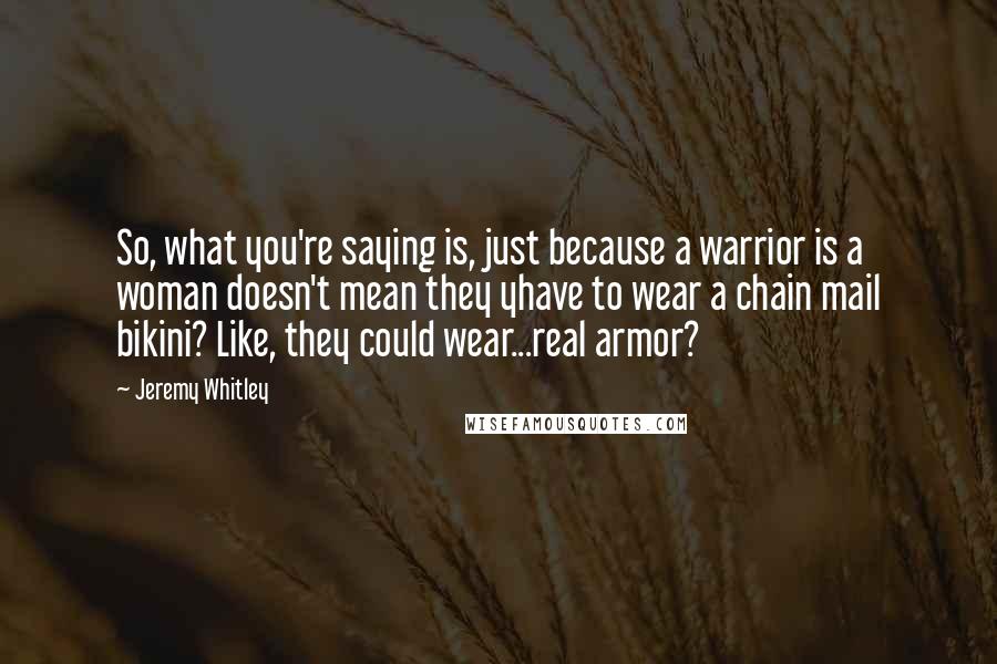 Jeremy Whitley Quotes: So, what you're saying is, just because a warrior is a woman doesn't mean they yhave to wear a chain mail bikini? Like, they could wear...real armor?