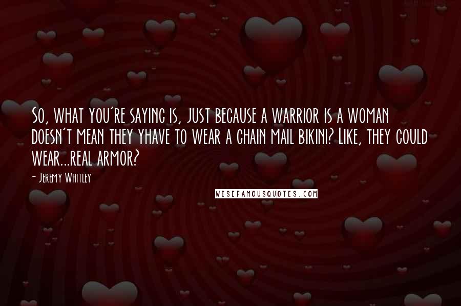 Jeremy Whitley Quotes: So, what you're saying is, just because a warrior is a woman doesn't mean they yhave to wear a chain mail bikini? Like, they could wear...real armor?