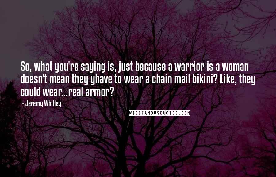 Jeremy Whitley Quotes: So, what you're saying is, just because a warrior is a woman doesn't mean they yhave to wear a chain mail bikini? Like, they could wear...real armor?