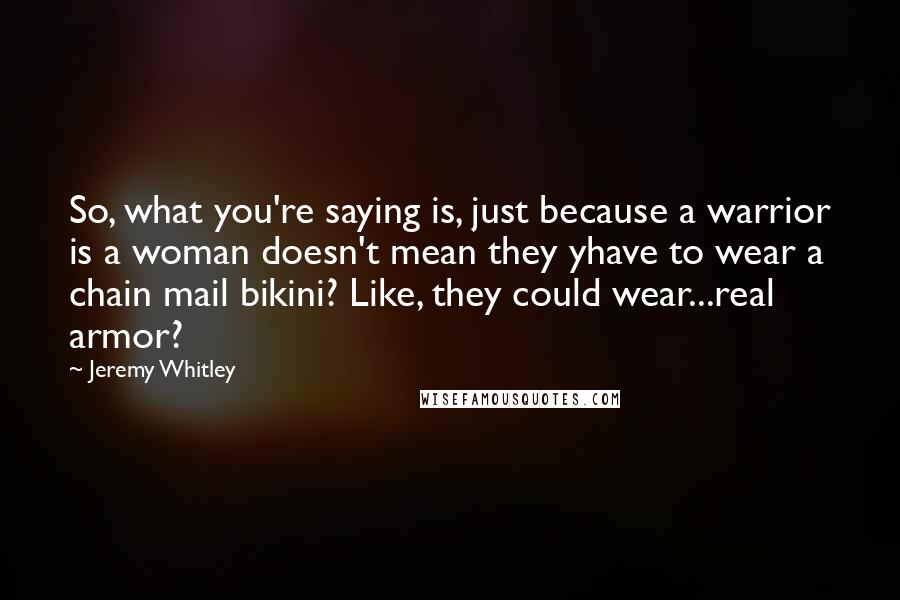 Jeremy Whitley Quotes: So, what you're saying is, just because a warrior is a woman doesn't mean they yhave to wear a chain mail bikini? Like, they could wear...real armor?